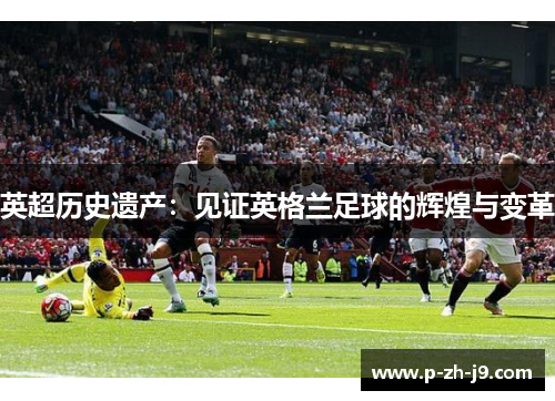 英超历史遗产:见证英格兰足球的辉煌与变革 英超历史遗产:见证英格兰足球的辉煌与变革
