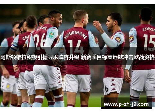阿斯顿维拉积极引援寻求阵容升级 新赛季目标高远欲冲击欧战资格