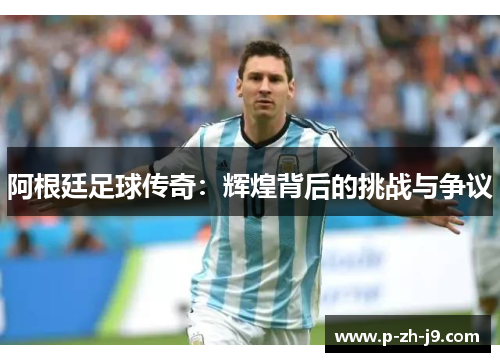 阿根廷足球传奇:辉煌背后的挑战与争议 阿根廷足球传奇:辉煌背后的挑战与争议