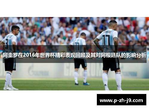 阿圭罗在2016年世界杯精彩表现回顾及其对阿根廷队的影响分析