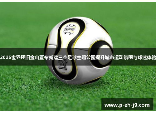 2026世界杯旧金山宣布新建三个足球主题公园提升城市运动氛围与球迷体验